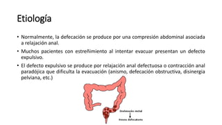 Etiología
• Normalmente, la defecación se produce por una compresión abdominal asociada
a relajación anal.
• Muchos pacientes con estreñimiento al intentar evacuar presentan un defecto
expulsivo.
• El defecto expulsivo se produce por relajación anal defectuosa o contracción anal
paradójica que dificulta la evacuación (anismo, defecación obstructiva, disinergia
pelviana, etc.)
 