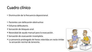 Cuadro clínico
• Disminución de la frecuencia deposicional.
• Pacientes con defecación obstructiva:
 Esfuerzo defecatorio.
 Sensación de bloqueo anal.
 Necesidad de ayuda manual para la evacuación.
 Sensación de evacuación incompleta.
 La presencia prolongada de heces retenidas en recto inhibe
la sensación normal de tenesmo.
 
