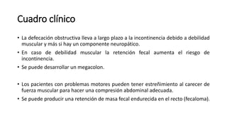 Cuadro clínico
• La defecación obstructiva lleva a largo plazo a la incontinencia debido a debilidad
muscular y más si hay un componente neuropático.
• En caso de debilidad muscular la retención fecal aumenta el riesgo de
incontinencia.
• Se puede desarrollar un megacolon.
• Los pacientes con problemas motores pueden tener estreñimiento al carecer de
fuerza muscular para hacer una compresión abdominal adecuada.
• Se puede producir una retención de masa fecal endurecida en el recto (fecaloma).
 