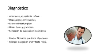 Diagnóstico
• Anamnesis, el paciente refiere:
 Deposiciones infrecuentes.
 Esfuerzo interrumpido.
 Heces duras y grumosas.
 Sensación de evacuación incompleta.
• Revisar fármacos que toma el paciente.
• Realizar inspección anal y tacto rectal.
 
