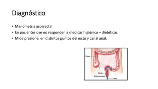 Diagnóstico
• Manometría anorrectal
• En pacientes que no responden a medidas higiénico – dietéticas.
• Mide presiones en distintos puntos del recto y canal anal.
 