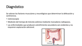 Diagnóstico
Se valoran los factores musculares y neurológicos que determinan la defecación y
continencia.
• Colonoscopía
• Medición del tiempo de tránsito colónico mediante marcadores radiopacos.
• Las enfermedades que producen estreñimiento secundario son evidentes y no
requieren exploración adicional.
 