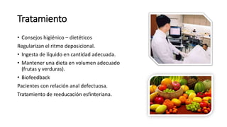 Tratamiento
• Consejos higiénico – dietéticos
Regularizan el ritmo deposicional.
• Ingesta de líquido en cantidad adecuada.
• Mantener una dieta en volumen adecuado
(frutas y verduras).
• Biofeedback
Pacientes con relación anal defectuosa.
Tratamiento de reeducación esfinteriana.
 