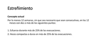 Concepto actual
Por lo menos 12 semanas, sin que sea necesario que sean consecutivas, en los 12
meses con dos o más de los siguientes puntos:
1. Esfuerzo durante más de 25% de las evacuaciones.
2. Heces compactas o duras en más de 25% de las evacuaciones.
Estreñimiento
 