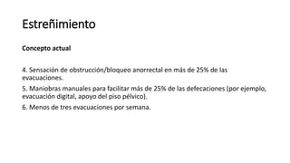 Concepto actual
4. Sensación de obstrucción/bloqueo anorrectal en más de 25% de las
evacuaciones.
5. Maniobras manuales para facilitar más de 25% de las defecaciones (por ejemplo,
evacuación digital, apoyo del piso pélvico).
6. Menos de tres evacuaciones por semana.
Estreñimiento
 
