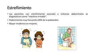 Estreñimiento
• Los pacientes con estreñimiento asociado a síntomas abdominales se
diagnostican como “intestino irritable”.
• Padecimiento muy frecuente (20% de la población).
• Mayor incidencia en mujeres.
 
