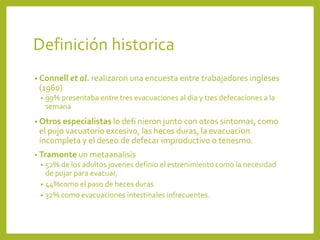 Definición historica
• Connell et al. realizaron una encuesta entre trabajadores ingleses
(1960)
• 99% presentaba entre tres evacuaciones al dia y tres defecaciones a la
semana
• Otros especialistas lo defi nieron junto con otros sintomas, como
el pujo vacuatorio excesivo, las heces duras, la evacuacion
incompleta y el deseo de defecar improductivo o tenesmo.
• Tramonte un metaanalisis
• 52% de los adultos jovenes definio el estrenimiento como la necesidad
de pujar para evacuar,
• 44%como el paso de heces duras
• 32% como evacuaciones intestinales infrecuentes.
 