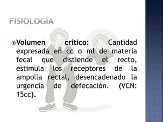 Volumen crítico: Cantidad
expresada en cc o ml de materia
fecal que distiende el recto,
estimula los receptores de la
ampolla rectal, desencadenado la
urgencia de defecación. (VCN:
15cc).
 