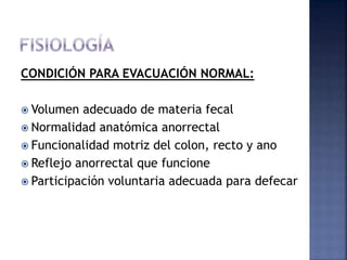 CONDICIÓN PARA EVACUACIÓN NORMAL:
 Volumen adecuado de materia fecal
 Normalidad anatómica anorrectal
 Funcionalidad motriz del colon, recto y ano
 Reflejo anorrectal que funcione
 Participación voluntaria adecuada para defecar
 