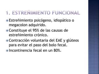  Estreñimiento psicógeno, idiopático o
megacolon adquirido.
 Constituye el 95% de las causas de
estreñimiento crónico.
 Contracción voluntaria del EAE y glúteos
para evitar el paso del bolo fecal.
 Incontinencia fecal en un 80%.
 