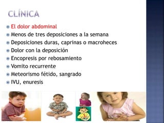  El dolor abdominal
 Menos de tres deposiciones a la semana
 Deposiciones duras, caprinas o macroheces
 Dolor con la deposición
 Encopresis por rebosamiento
 Vomito recurrente
 Meteorismo fétido, sangrado
 IVU, enuresis
 