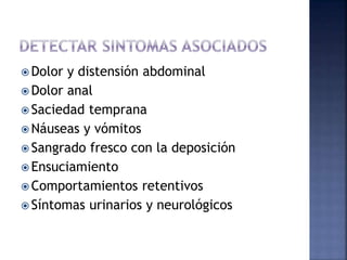  Dolor y distensión abdominal
 Dolor anal
 Saciedad temprana
 Náuseas y vómitos
 Sangrado fresco con la deposición
 Ensuciamiento
 Comportamientos retentivos
 Síntomas urinarios y neurológicos
 