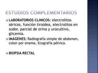  LABORATORIOS CLINICOS: electrolitos
séricos, función tiroidea, electrolitos en
sudor, parcial de orina y urocultivo,
glicemia.
 IMÁGENES: Radiografía simple de abdomen,
colon por enema, Ecografía pélvica.
 BIOPSIA RECTAL
 