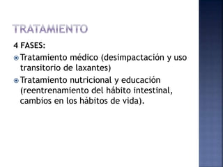 4 FASES:
 Tratamiento médico (desimpactación y uso
transitorio de laxantes)
 Tratamiento nutricional y educación
(reentrenamiento del hábito intestinal,
cambios en los hábitos de vida).
 