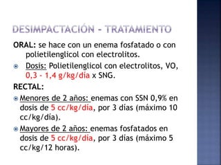 ORAL: se hace con un enema fosfatado o con
polietilenglicol con electrolitos.
 Dosis: Polietilenglicol con electrolitos, VO,
0,3 - 1,4 g/kg/día x SNG.
RECTAL:
 Menores de 2 años: enemas con SSN 0,9% en
dosis de 5 cc/kg/día, por 3 días (máximo 10
cc/kg/día).
 Mayores de 2 años: enemas fosfatados en
dosis de 5 cc/kg/día, por 3 días (máximo 5
cc/kg/12 horas).
 