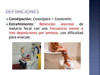  Constipación: Constipare = Constreñir.
 Estreñimiento: Retención anormal de
materia fecal con una frecuencia menor a
tres deposiciones por semana, con dificultad
para evacuar.
 