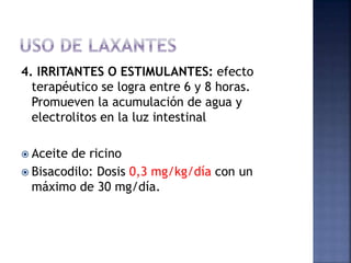 4. IRRITANTES O ESTIMULANTES: efecto
terapéutico se logra entre 6 y 8 horas.
Promueven la acumulación de agua y
electrolitos en la luz intestinal
 Aceite de ricino
 Bisacodilo: Dosis 0,3 mg/kg/día con un
máximo de 30 mg/día.
 