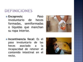  Encopresis: Paso
involuntario de heces
formadas, semiformadas
o líquidas que manchan
su ropa interior.
 Incontinencia fecal: Es el
paso involuntario de las
heces asociado a la
incapacidad de retener el
contenido intestinal en el
recto.
 
