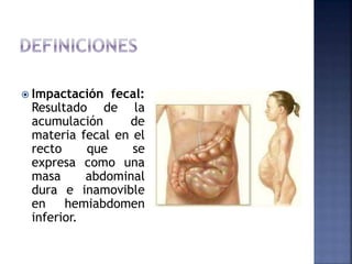  Impactación fecal:
Resultado de la
acumulación de
materia fecal en el
recto que se
expresa como una
masa abdominal
dura e inamovible
en hemiabdomen
inferior.
 