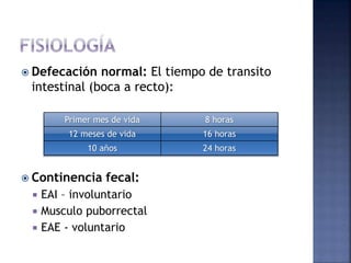  Defecación normal: El tiempo de transito
intestinal (boca a recto):
 Continencia fecal:
 EAI – involuntario
 Musculo puborrectal
 EAE - voluntario
Primer mes de vida 8 horas
12 meses de vida 16 horas
10 años 24 horas
 
