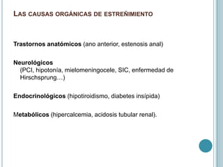LAS CAUSAS ORGÁNICAS DE ESTREÑIMIENTO
Trastornos anatómicos (ano anterior, estenosis anal)
Neurológicos
(PCI, hipotonía, mielomeningocele, SIC, enfermedad de
Hirschsprung…)
Endocrinológicos (hipotiroidismo, diabetes insípida)
Metabólicos (hipercalcemia, acidosis tubular renal).
 