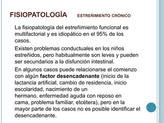 FISIOPATOLOGÍA ESTREÑIMIENTO CRÓNICO
La fisiopatología del estreñimiento funcional es
multifactorial y es idiopático en el 95% de los
casos.
Existen problemas conductuales en los niños
estreñidos, pero habitualmente son leves y pueden
ser secundarios a la disfunción intestinal.
En algunos casos puede relacionarse el comienzo
con algún factor desencadenante (inicio de la
lactancia artificial, cambio de residencia, inicio
escolaridad, nacimiento de un
hermano, enfermedad aguda con reposo en
cama, problema familiar, etcétera), pero en la
mayor parte de los casos no es posible identificar el
desencadenante.
 
