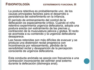 FISIOPATOLOGÍA ESTREÑIMIENTO FUNCIONAL III
La postura retentiva es probablemente uno de los
causas principales factores para el desarrollo o
persistencia del estreñimiento en la infancia.
El período de entrenamiento del control de la
defecación es especialmente crítico. Cuando el niño
retentivo experimenta urgencia defecatoria, adopta una
postura erecta con estiramiento de las piernas y
contracción de la musculatura pélvica y glútea. El recto
se acomoda a su contenido y la urgencia defecatoria
desaparece.
Las heces retenidas son más difíciles de evacuar y se
produce una distensión rectal progresiva con
incontinencia por rebosamiento, pérdida de la
sensibilidad rectal y desaparición de la percepción
consciente de urgencia defecatoria.
Esta conducta anómala se asocia con frecuencia a una
contracción inconsciente del esfínter anal externo
durante la defecación (disinergia anal).
 