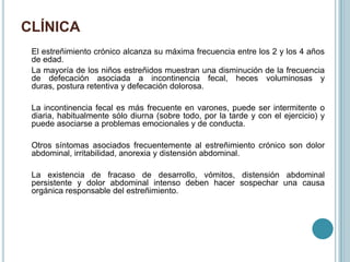 CLÍNICA
El estreñimiento crónico alcanza su máxima frecuencia entre los 2 y los 4 años
de edad.
La mayoría de los niños estreñidos muestran una disminución de la frecuencia
de defecación asociada a incontinencia fecal, heces voluminosas y
duras, postura retentiva y defecación dolorosa.
La incontinencia fecal es más frecuente en varones, puede ser intermitente o
diaria, habitualmente sólo diurna (sobre todo, por la tarde y con el ejercicio) y
puede asociarse a problemas emocionales y de conducta.
Otros síntomas asociados frecuentemente al estreñimiento crónico son dolor
abdominal, irritabilidad, anorexia y distensión abdominal.
La existencia de fracaso de desarrollo, vómitos, distensión abdominal
persistente y dolor abdominal intenso deben hacer sospechar una causa
orgánica responsable del estreñimiento.
 