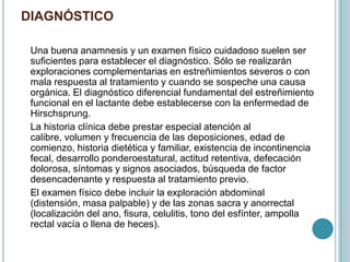 DIAGNÓSTICO
Una buena anamnesis y un examen físico cuidadoso suelen ser
suficientes para establecer el diagnóstico. Sólo se realizarán
exploraciones complementarias en estreñimientos severos o con
mala respuesta al tratamiento y cuando se sospeche una causa
orgánica. El diagnóstico diferencial fundamental del estreñimiento
funcional en el lactante debe establecerse con la enfermedad de
Hirschsprung.
La historia clínica debe prestar especial atención al
calibre, volumen y frecuencia de las deposiciones, edad de
comienzo, historia dietética y familiar, existencia de incontinencia
fecal, desarrollo ponderoestatural, actitud retentiva, defecación
dolorosa, síntomas y signos asociados, búsqueda de factor
desencadenante y respuesta al tratamiento previo.
El examen físico debe incluir la exploración abdominal
(distensión, masa palpable) y de las zonas sacra y anorrectal
(localización del ano, fisura, celulitis, tono del esfínter, ampolla
rectal vacía o llena de heces).
 