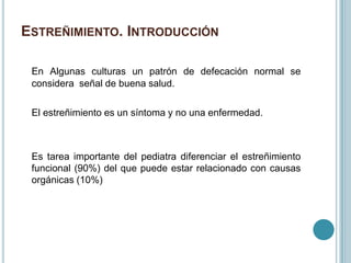 ESTREÑIMIENTO. INTRODUCCIÓN
En Algunas culturas un patrón de defecación normal se
considera señal de buena salud.
El estreñimiento es un síntoma y no una enfermedad.
Es tarea importante del pediatra diferenciar el estreñimiento
funcional (90%) del que puede estar relacionado con causas
orgánicas (10%)
 