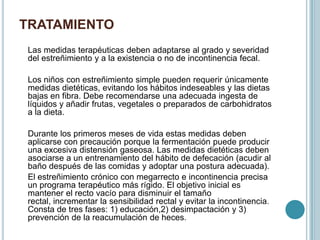 TRATAMIENTO
Las medidas terapéuticas deben adaptarse al grado y severidad
del estreñimiento y a la existencia o no de incontinencia fecal.
Los niños con estreñimiento simple pueden requerir únicamente
medidas dietéticas, evitando los hábitos indeseables y las dietas
bajas en fibra. Debe recomendarse una adecuada ingesta de
líquidos y añadir frutas, vegetales o preparados de carbohidratos
a la dieta.
Durante los primeros meses de vida estas medidas deben
aplicarse con precaución porque la fermentación puede producir
una excesiva distensión gaseosa. Las medidas dietéticas deben
asociarse a un entrenamiento del hábito de defecación (acudir al
baño después de las comidas y adoptar una postura adecuada).
El estreñimiento crónico con megarrecto e incontinencia precisa
un programa terapéutico más rígido. El objetivo inicial es
mantener el recto vacío para disminuir el tamaño
rectal, incrementar la sensibilidad rectal y evitar la incontinencia.
Consta de tres fases: 1) educación,2) desimpactación y 3)
prevención de la reacumulación de heces.
 