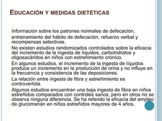 EDUCACIÓN Y MEDIDAS DIETÉTICAS
Información sobre los patrones normales de defecación,
entrenamiento del hábito de defecación, refuerzo verbal y
recompensas selectivas.
No existen estudios randomizados controlados sobre la eficacia
del incremento de la ingesta de líquidos, carbohidratos y
oligosacáridos en niños con estreñimiento crónico.
En algunos estudios, el incremento de la ingesta de líquidos
produce un incremento en la producción de orina y no influye en
la frecuencia y consistencia de las deposiciones.
La relación entre ingesta de fibra y estreñimiento es
controvertida.
Algunos estudios encuentran una baja ingesta de fibra en niños
estreñidos comparados con controles sanos, pero en otros no se
observa ninguna diferencia. Se ha referido la eficacia del empleo
de glucomanán en niños estreñidos mayores de 4 años.
 