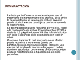 DESIMPACTACIÓN
La desimpactación rectal es necesaria para que el
tratamiento de mantenimiento sea efectivo. Si se omite
la desimpactación, el tratamiento oral con laxantes
puede producir efectos paradójicos con incremento de
la incontinencia.
La desimpactación puede realizarse por vía oral, rectal
o la combinación de ambas. El polietilenglicol (PEG) a
dosis de 1,5 g/kg/día durante 3-4 días ha sido utilizado
con éxito y seguridad en la desimpactación fecal en
niños.
Cuando el tratamiento oral adecuado no es efectivo
puede recurrirse a los enemas (aceite de
parafina, fosfatos, laurilsulfato sódico) (Tabla II). Los
efectos del empleo de enemas a largo plazo no han
sido bien estudiados. Los enemas de fosfatos pueden
producir hiperfosfatemia e hipocalcemia en niños
pequeños.
 
