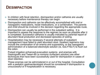 DESIMPACTION
 In children with fecal retention, disimpaction and/or catharsis are usually
necessary before maintenance therapy can begin.
 Disimpaction and catharsis can be effectively accomplished with oral or
nasogastric medications, rectal medications, or a combination. The parents
and child should be involved in the decision regarding the appropriate route.
 Disimpaction can usually be performed in the outpatient setting . It is
important to assess the response to the regimen as soon as possible after it
is completed. Successful catharsis is usually indicated by parental report of
abundant fecal production and decreased episodes of soiling.
 Hospitalization may be necessary if several attempts of outpatient
management have failed to yield abundant stool. Inpatient regimens may
include the combination of an enema and suppository, or the nasogastric
administration of a balanced electrolyte solution (ie, GoLYTELY) to flush out
the colon.
Pulsed irrigation enhanced-evacuation systems and enemas with
Gastrografin and Tween-80 (a nonionic surfactant solution) are other
techniques that have been successfully used for disimpaction in cases of
stool retention.
These enemas can be administered in or out of the hospital. Consultation
with a pediatric gastroenterologist should be considered if disimpaction is
unsuccessful or if hospitalization is necessary.
 