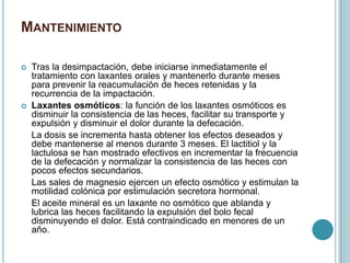 MANTENIMIENTO
 Tras la desimpactación, debe iniciarse inmediatamente el
tratamiento con laxantes orales y mantenerlo durante meses
para prevenir la reacumulación de heces retenidas y la
recurrencia de la impactación.
 Laxantes osmóticos: la función de los laxantes osmóticos es
disminuir la consistencia de las heces, facilitar su transporte y
expulsión y disminuir el dolor durante la defecación.
La dosis se incrementa hasta obtener los efectos deseados y
debe mantenerse al menos durante 3 meses. El lactitiol y la
lactulosa se han mostrado efectivos en incrementar la frecuencia
de la defecación y normalizar la consistencia de las heces con
pocos efectos secundarios.
Las sales de magnesio ejercen un efecto osmótico y estimulan la
motilidad colónica por estimulación secretora hormonal.
El aceite mineral es un laxante no osmótico que ablanda y
lubrica las heces facilitando la expulsión del bolo fecal
disminuyendo el dolor. Está contraindicado en menores de un
año.
 