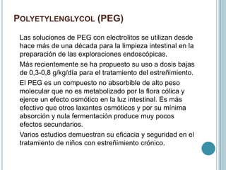 POLYETYLENGLYCOL (PEG)
Las soluciones de PEG con electrolitos se utilizan desde
hace más de una década para la limpieza intestinal en la
preparación de las exploraciones endoscópicas.
Más recientemente se ha propuesto su uso a dosis bajas
de 0,3-0,8 g/kg/día para el tratamiento del estreñimiento.
El PEG es un compuesto no absorbible de alto peso
molecular que no es metabolizado por la flora cólica y
ejerce un efecto osmótico en la luz intestinal. Es más
efectivo que otros laxantes osmóticos y por su mínima
absorción y nula fermentación produce muy pocos
efectos secundarios.
Varios estudios demuestran su eficacia y seguridad en el
tratamiento de niños con estreñimiento crónico.
 