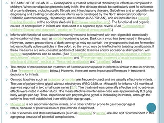  TREATMENT OF INFANTS — Constipation is treated somewhat differently in infants as compared to
children. When constipation presents early in life, the clinician should be particularly alert for evidence
of organic disease, including cystic fibrosis and Hirschsprung disease. Guidelines and an algorithm for
diagnosing and treating constipation in infants were developed by the North American Society for
Pediatric Gastroenterology, Hepatology, and Nutrition (NASPGHAN), and are included in a Clinical
Practice Guideline at the society's Web site (http://www.naspghan.org/). The functional and organic
causes of constipation in infants are discussed in a separate topic review. (See "Constipation in
children: Etiology and diagnosis", section on 'Functional versus organic'.)
 Infants with functional constipation frequently respond to treatment with non-digestible osmotically
active carbohydrates, such as sorbitol-containing juices. Dark corn syrup has been used in the past.
However, current preparations of dark corn syrup may not contain the glycoproteins that are fermented
into osmotically active particles in the colon, so the syrup may be ineffective for treating constipation. If
these measures are unsuccessful, addition of osmotic laxatives and/or occasional disimpaction with
glycerin suppositories can be useful. (See "Prevention and treatment of acute constipation in infants
and children", section on 'Acute constipation' and "Prevention and treatment of acute constipation in
infants and children", section on 'Recurrent constipation' and 'Laxatives' below.)
 The choice of medications for treatment of functional constipation in infants is similar to that in children.
(See 'Treatment of children' below.) However, there are some important differences in treatment
decisions for infants:
 Osmotic laxatives such as lactulose or sorbitol are frequently used and are usually effective in infants.
The use of polyethylene glycol without electrolytes (PEG-3350, or Miralax®) for infants <24 months of
age was reported in two small case series [2,3]. The treatment was generally effective and no adverse
effects were noted in either study. The mean effective maintenance dose was approximately 0.8 g/kg
body weight per day. Thus, experience with polyethylene glycol is increasing in infants, although the
safety is less well established than with older age groups.
 Mineral oil is not recommended in infants, or in other children prone to gastroesophageal
reflux, because of potential risks of pneumonitis if aspirated.
 Use of enemas and stimulant laxatives (such as bisacodyl or senna) are also not recommended in this
age group because of potential complications.
 