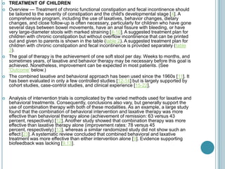  TREATMENT OF CHILDREN
 Overview — Treatment of chronic functional constipation and fecal incontinence should
be tailored to the severity of constipation and the child's developmental stage [4]. A
comprehensive program, including the use of laxatives, behavior changes, dietary
changes, and close follow-up is often necessary, particularly for children who have gone
several days between bowel movements, have an anal fissure with bleeding, or have
very large-diameter stools with marked straining [4-10]. A suggested treatment plan for
children with chronic constipation but without overflow incontinence that can be printed
out and given to parents is shown in the table (table 2). A suggested treatment plan for
children with chronic constipation and fecal incontinence is provided separately (table
3).
 The goal of therapy is the achievement of one soft stool per day. Weeks to months, and
sometimes years, of laxative and behavior therapy may be necessary before this goal is
achieved. Nonetheless, improvement can be expected in most patients. (See
'Outcome' below.)
 The combined laxative and behavioral approach has been used since the 1960s [11]. It
has been evaluated in only a few controlled studies [12-14] but is largely supported by
cohort studies, case-control studies, and clinical experience [15-22].
 Analysis of intervention trials is complicated by the varied methods used for laxative and
behavioral treatments. Consequently, conclusions also vary, but generally support the
use of combination therapy with both of these modalities. As an example, a large study
found that the combination of behavioral intervention and laxative therapy was more
effective than behavioral therapy alone (achievement of remission: 63 versus 43
percent, respectively) [12]. Another study showed that combination therapy was more
effective than laxative therapy alone (improvement rates: 78 versus 45
percent, respectively) [13], whereas a similar randomized study did not show such an
effect [23]. A systematic review concluded that combined behavioral and laxative
treatment was more effective than either intervention alone [9]. Evidence supporting
biofeedback was lacking [9,13].
 