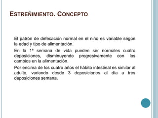 ESTREÑIMIENTO. CONCEPTO
El patrón de defecación normal en el niño es variable según
la edad y tipo de alimentación.
En la 1ª semana de vida pueden ser normales cuatro
deposiciones, disminuyendo progresivamente con los
cambios en la alimentación.
Por encima de los cuatro años el hábito intestinal es similar al
adulto, variando desde 3 deposiciones al día a tres
deposiciones semana.
 