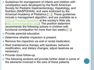  Guidelines for management of infants and children with
constipation were developed by the North American
Society for Pediatric Gastroenterology, Hepatology, and
Nutrition (NASPGHAN), and were endorsed by the
American Academy of Pediatrics [10]. These guidelines
include a management algorithm, and are available as a
Clinical Practice Guideline at the society's Web site
(http://www.naspghan.org/). The position statement
recommends the following actions in children with
functional constipation for more than two weeks [10]:
 Provide parental education.
 Determine whether impaction is present.
 Remove the impaction via oral or rectal medication.
 Start maintenance therapy with laxatives, behavior
modification, and dietary changes; adjust laxatives as
necessary.
 Provide close follow-up.
 The following sections will provide further detail in some of
the elements involved in the care of these patients.
 