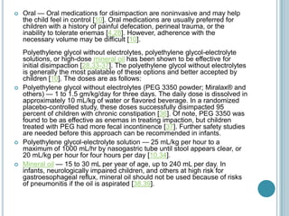  Oral — Oral medications for disimpaction are noninvasive and may help
the child feel in control [10]. Oral medications are usually preferred for
children with a history of painful defecation, perineal trauma, or the
inability to tolerate enemas [4,28]. However, adherence with the
necessary volume may be difficult [10].
Polyethylene glycol without electrolytes, polyethylene glycol-electrolyte
solutions, or high-dose mineral oil has been shown to be effective for
initial disimpaction [28,33-37]. The polyethylene glycol without electrolytes
is generally the most palatable of these options and better accepted by
children [10]. The doses are as follows:
 Polyethylene glycol without electrolytes (PEG 3350 powder; Miralax® and
others) — 1 to 1.5 gm/kg/day for three days. The daily dose is dissolved in
approximately 10 mL/kg of water or flavored beverage. In a randomized
placebo-controlled study, these doses successfully disimpacted 95
percent of children with chronic constipation [36]. Of note, PEG 3350 was
found to be as effective as enemas in treating impaction, but children
treated with PEG had more fecal incontinence [37]. Further safety studies
are needed before this approach can be recommended in infants.
 Polyethylene glycol-electrolyte solution — 25 mL/kg per hour to a
maximum of 1000 mL/hr by nasogastric tube until stool appears clear, or
20 mL/kg per hour for four hours per day [10,34].
 Mineral oil — 15 to 30 mL per year of age, up to 240 mL per day. In
infants, neurologically impaired children, and others at high risk for
gastroesophageal reflux, mineral oil should not be used because of risks
of pneumonitis if the oil is aspirated [38,39].
 