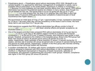  Polyethylene glycol — Polyethylene glycol without electrolytes (PEG 3350, Miralax®) is an
osmotic laxative. It is approved for short-term management of constipation in adults, and is
available without prescription in the United States. Experience in children is increasing [2,3,60-
66]. Because it is more palatable and has fewer adverse effects than other agents, PEG without
electrolytes has become the preferred laxative for children in many centers, even though it is
not yet labeled for this use. The typical dose is 0.4 to 0.8 gm/kg per day (up to 17 gm)
[60,61,63,67]. In a dose-ranging trial, the dose of 0.4 g/kg/day was most likely to give high
success rates (74 percent) while generating fewer complaints of abdominal pain or fecal
incontinence than higher doses [68].
We recommend an initial dose of 4 tsp (17 gm = approximately 3.5 tsp), increased or decreased
by 1/2 tsp to 1 tsp every other day until the consistency of the stools is soft to loose. We have
rarely had to use more than 6 to 7 tsp per day.
Initial experience suggests that PEG without electrolytes has efficacy similar to that of
lactulose and magnesium hydroxide with fewer adverse effects and greater acceptance, as
illustrated below [60,64,65,69]:
 One of the largest controlled trials compared PEG without electrolytes (4 to 8 g per day) to
lactulose (3.3 to 6.7 g per day) in 96 children (aged 6 months to 3 years) with functional
constipation [65]. At the end of 6 and 12 weeks of therapy, stool frequency was similar in both
groups. However, compared to the children in the lactulose group, those in the PEG group had
fewer hard stools (9 versus 34 percent and 6 versus 28 percent at 6 and 12
weeks, respectively), fewer episodes of fecal impaction (2 versus 13 percent during the 12
weeks), and less use of enemas (30 versus 43 percent and 17 versus 41 percent during the first
and second six week periods, respectively). Children in the PEG group also had less vomiting
and flatulence than did those treated with lactulose.
 In another controlled trial, 79 children with chronic constipation and fecal incontinence were
randomly assigned to treatment with PEG without electrolytes or milk of magnesia for 12
months [69]. Significant improvement in frequency of bowel movements, episodes of
incontinence, and resolution of abdominal pain occurred in both groups. However, compliance
was higher in the PEG group (95 versus 65 percent).
 