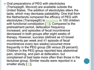  Oral preparations of PEG with electrolytes
(Transipeg®, Movicol) are available outside the
United States. The addition of electrolytes alters the
taste, which may decrease palatability. One trial from
the Netherlands compared the efficacy of PEG with
electrolytes (Transipeg®) to lactulose in 100 children
with functional constipation [70]. Compared to the
pretreatment period, defecation frequency
increased, and episodes of fecal incontinence
decreased in both groups after eight weeks of
therapy. However, success (defined as ≥3 bowel
movements per week and ≤1 episode of fecal
incontinence every two weeks) occurred more
frequently in the PEG group (56 versus 29 percent).
Children in the PEG group reported less abdominal
pain, straining, and pain at defecation, but
complained of bad taste more often than those in the
lactulose group. Similar results were reported in a
smaller study [35].
 