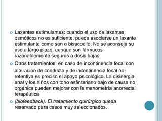  Laxantes estimulantes: cuando el uso de laxantes
osmóticos no es suficiente, puede asociarse un laxante
estimulante como sen o bisacodilo. No se aconseja su
uso a largo plazo, aunque son fármacos
razonablemente seguros a dosis bajas.
 Otros tratamientos: en caso de incontinencia fecal con
alteración de conducta y de incontinencia fecal no-
retentiva es preciso el apoyo psicológico. La disinergia
anal y los niños con tono esfinteriano bajo de causa no
orgánica pueden mejorar con la manometría anorrectal
terapéutica
 (biofeedback). El tratamiento quirúrgico queda
reservado para casos muy seleccionados.
 