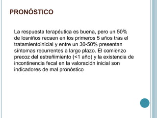 PRONÓSTICO
La respuesta terapéutica es buena, pero un 50%
de losniños recaen en los primeros 5 años tras el
tratamientoinicial y entre un 30-50% presentan
síntomas recurrentes a largo plazo. El comienzo
precoz del estreñimiento (<1 año) y la existencia de
incontinencia fecal en la valoración inicial son
indicadores de mal pronóstico
 