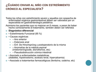 ¿CUÁNDO ENVIAR AL NIÑO CON ESTREÑIMIENTO
CRÓNICO AL ESPECIALISTA?
Todos los niños con estreñimiento severo y aquellos con sospecha de
enfermedad orgánica gastrointestinal deben ser valorados por un
especialista en gastroenterología pediátrica.
Asimismo los pacientes que no mejoran en 6 meses, a pesar de haber
hecho correctamente el tratamiento, también deben ser referidos
 Diagnóstico diferencial
 • Estreñimiento Funcional (95 %)
 • Causas orgánicas
 – Ano anterior
 – Estenosis anal
 – Enf. De Hirschsprüng y postoperatorio de la misma
 – Anomalías de la médula espinal
(mielomeningocele, disrrafismos, etc)
 – Pseudoobstrucción crónica intestinal
 • Asociado a enfermedades metabólicas
(diabetes, hipotiroidismo, acidosis renal, hipercalcemia)
 • Asociado a tratamientos farmacológicos (fenitoína, codeína, etc)
 