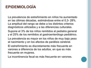 EPIDEMIOLOGÍA
La prevalencia de estreñimiento en niños ha aumentado
en las últimas décadas, estimándose entre el 0,3- 28%.
La amplitud del rango se debe a los distintos criterios
diagnósticos utilizados y a las diferencias culturales.
Supone el 3% de los niños remitidos al pediatra general
y el 25% de los remitidos al gastroenterólogo pediátrico.
La prevalencia es mayor en los niños de muy bajo peso
al nacimiento y en los afectos de parálisis cerebral.
El estreñimiento es discretamente más frecuente en
varones a diferencia de los adultos, en que es más
frecuente en mujeres.
La incontinencia fecal es más frecuente en varones.
 
