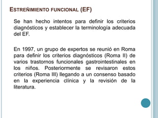 ESTREÑIMIENTO FUNCIONAL (EF)
Se han hecho intentos para definir los criterios
diagnósticos y establecer la terminología adecuada
del EF.
En 1997, un grupo de expertos se reunió en Roma
para definir los criterios diagnósticos (Roma II) de
varios trastornos funcionales gastrointestinales en
los niños. Posteriormente se revisaron estos
criterios (Roma III) llegando a un consenso basado
en la experiencia clínica y la revisión de la
literatura.
 
