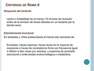 CRITERIOS DE ROMA II
Disquecia del lactante
Llanto o irritabilidad de al menos 10 minutos de duración
antes de la emisión de heces blandas en un lactante por lo
demás sano.
Estreñimiento funcional
En lactantes y niños preescolares al menos dos semanas de:
Escíbalos, heces caprinas, heces duras en la mayoría de
ocasiones o heces de consistencia firme con frecuencia igual
o inferior a dos veces por semana, y ausencia de anomalía
estructural o enfermedad endocrinológica o metabólica.
 