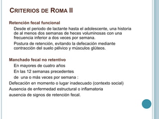 CRITERIOS DE ROMA II
Retención fecal funcional
Desde el periodo de lactante hasta el adolescente, una historia
de al menos dos semanas de heces voluminosas con una
frecuencia inferior a dos veces por semana.
Postura de retención, evitando la defecación mediante
contracción del suelo pélvico y músculos glúteos.
Manchado fecal no retentivo
En mayores de cuatro años
En las 12 semanas precedentes
de una o más veces por semana :
Defecación en momento o lugar inadecuado (contexto social)
Ausencia de enfermedad estructural o inflamatoria
ausencia de signos de retención fecal.
 